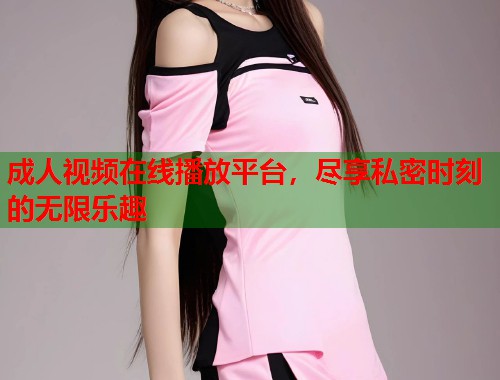 成人视频在线播放平台，尽享私密时刻的无限乐趣
