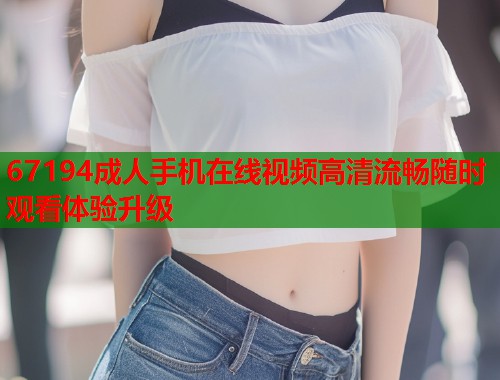 67194成人手机在线视频高清流畅随时观看体验升级