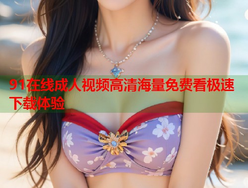 91在线成人视频高清海量免费看极速下载体验