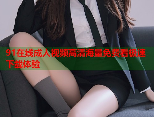 91在线成人视频高清海量免费看极速下载体验