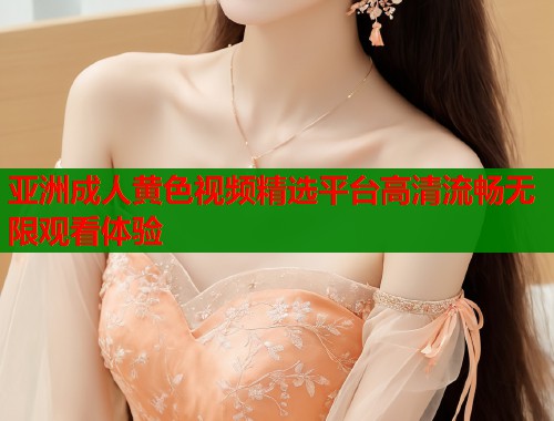 亚洲成人黄色视频精选平台高清流畅无限观看体验