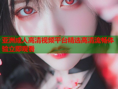 亚洲成人高清视频平台精选高清流畅体验立即观看