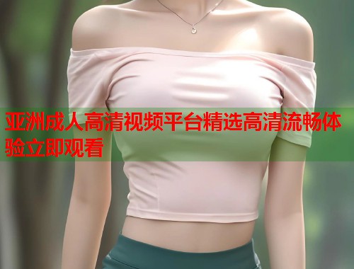 亚洲成人高清视频平台精选高清流畅体验立即观看
