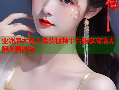 亚洲最大成人免费视频平台畅享高清无限观看体验