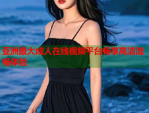 亚洲最大成人在线视频平台畅享高清流畅体验