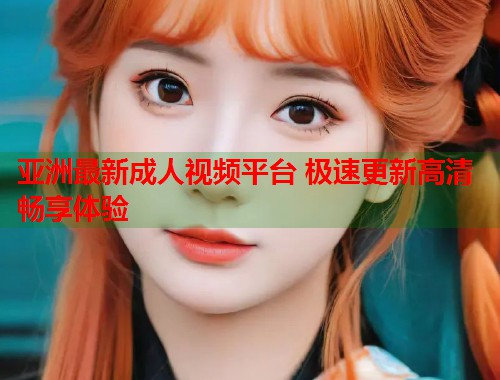 亚洲最新成人视频平台 极速更新高清畅享体验