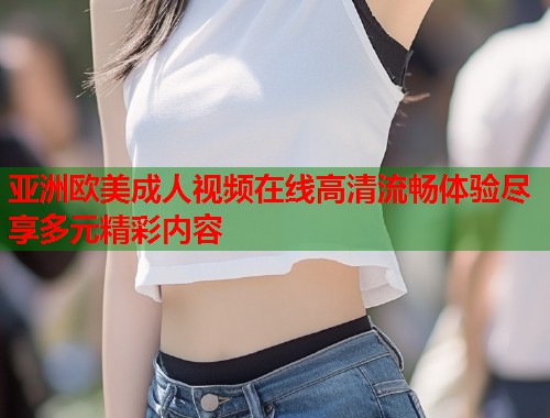 亚洲欧美成人视频在线高清流畅体验尽享多元精彩内容