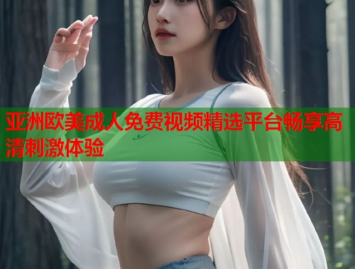 亚洲欧美成人免费视频精选平台畅享高清刺激体验