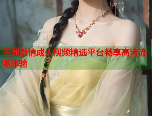 亚洲激情成人视频精选平台畅享高清流畅体验