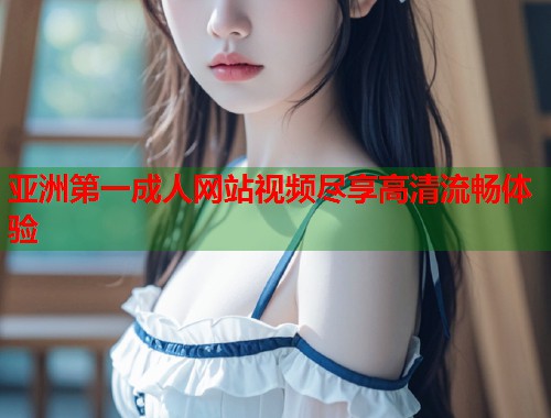 亚洲第一成人网站视频尽享高清流畅体验