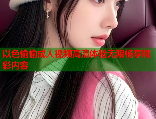 以色偷偷成人视频高清体验无限畅享精彩内容