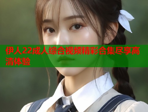 伊人22成人综合视频精彩合集尽享高清体验