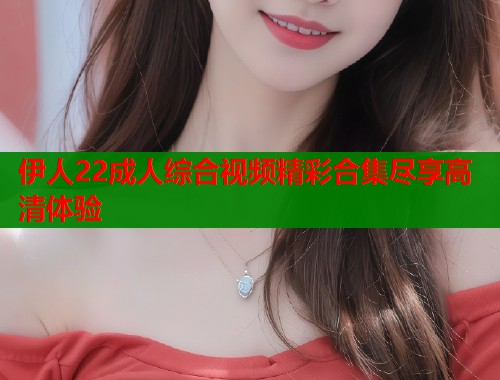 伊人22成人综合视频精彩合集尽享高清体验