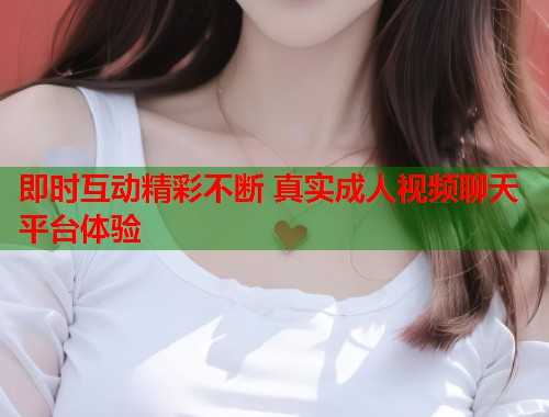 即时互动精彩不断 真实成人视频聊天平台体验