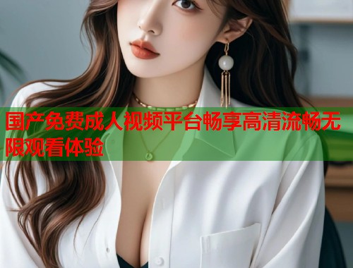 国产免费成人视频平台畅享高清流畅无限观看体验