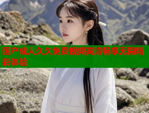 国产成人久久免费视频高清畅享无限精彩体验