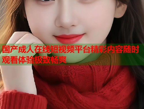 国产成人在线短视频平台精彩内容随时观看体验极致畅爽