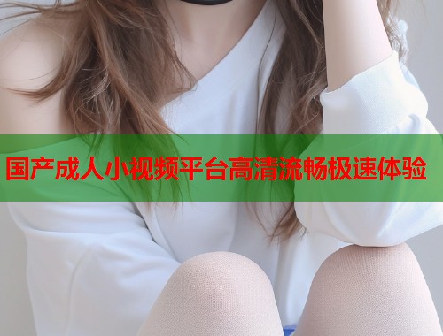 国产成人小视频平台高清流畅极速体验