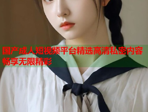国产成人短视频平台精选高清私密内容畅享无限精彩