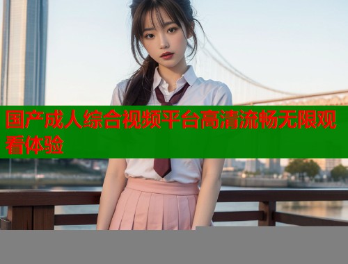 国产成人综合视频平台高清流畅无限观看体验