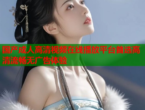 国产成人高清视频在线播放平台首选高清流畅无广告体验