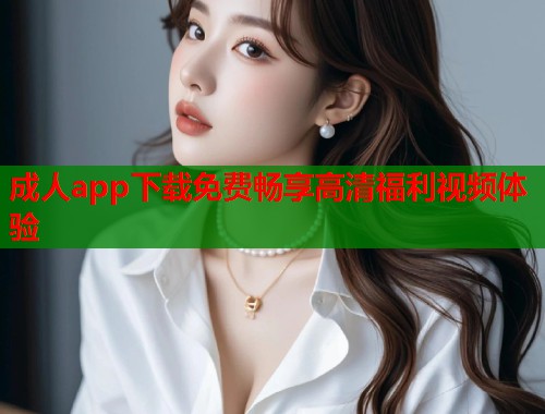 成人app下载免费畅享高清福利视频体验