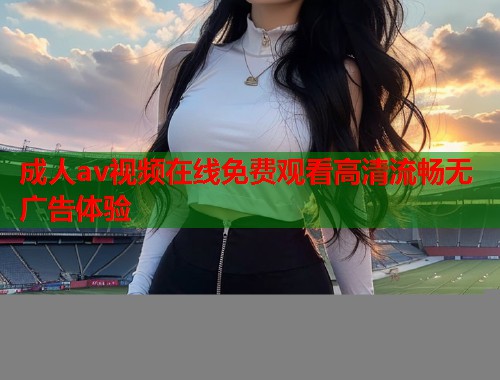 成人av视频在线免费观看高清流畅无广告体验