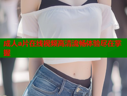 成人a片在线视频高清流畅体验尽在掌握