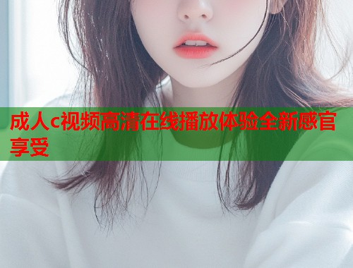 成人c视频高清在线播放体验全新感官享受