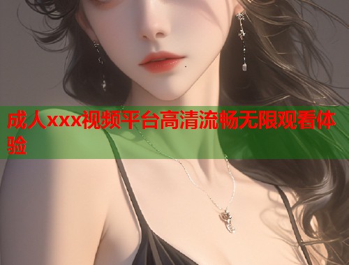 成人xxx视频平台高清流畅无限观看体验
