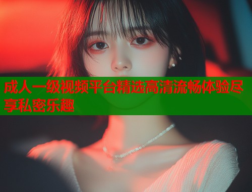 成人一级视频平台精选高清流畅体验尽享私密乐趣