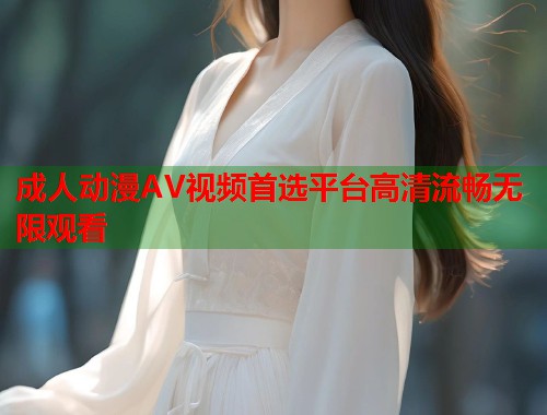 成人动漫AV视频首选平台高清流畅无限观看