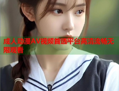 成人动漫AV视频首选平台高清流畅无限观看