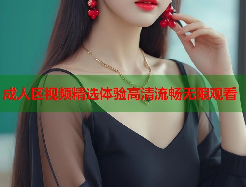 成人区视频精选体验高清流畅无限观看
