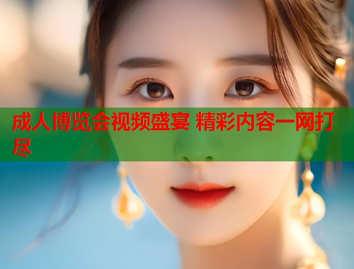 成人博览会视频盛宴 精彩内容一网打尽