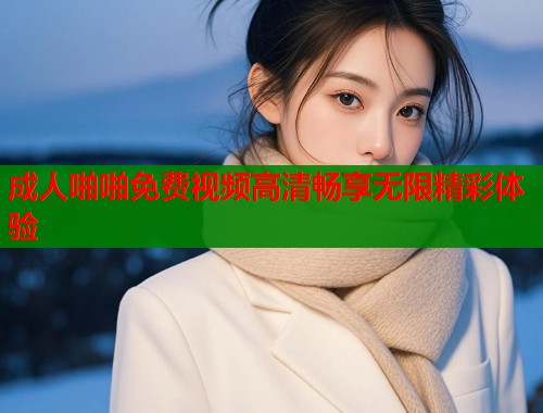 成人啪啪免费视频高清畅享无限精彩体验