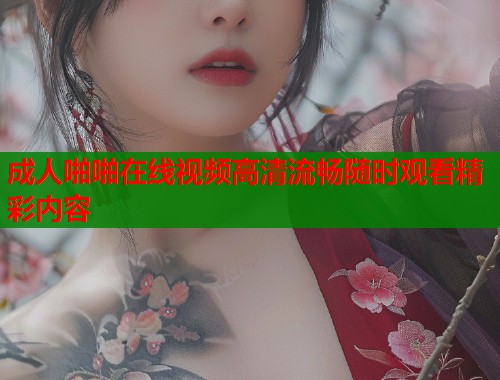 成人啪啪在线视频高清流畅随时观看精彩内容