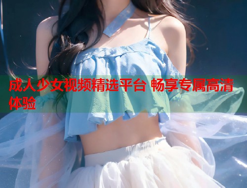 成人少女视频精选平台 畅享专属高清体验