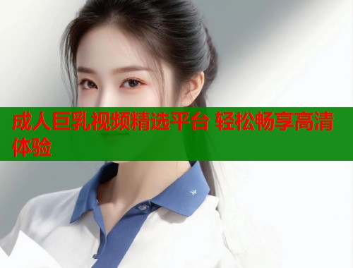 成人巨乳视频精选平台 轻松畅享高清体验