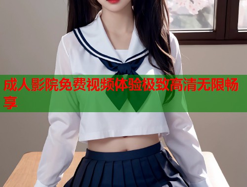 成人影院免费视频体验极致高清无限畅享