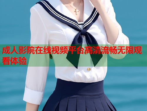 成人影院在线视频平台高清流畅无限观看体验
