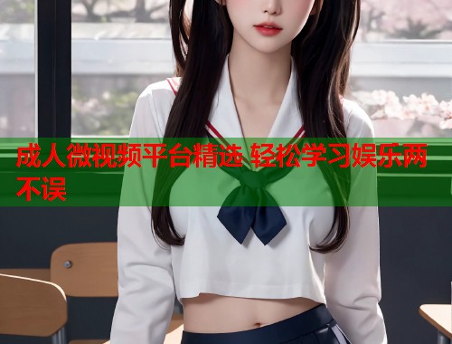 成人微视频平台精选 轻松学习娱乐两不误