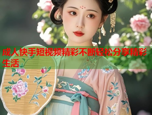 成人快手短视频精彩不断轻松分享精彩生活