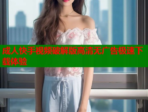 成人快手视频破解版高清无广告极速下载体验