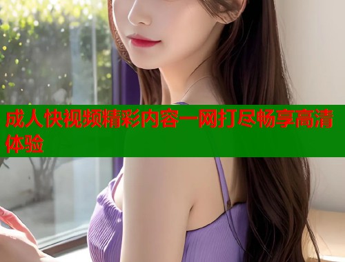 成人快视频精彩内容一网打尽畅享高清体验