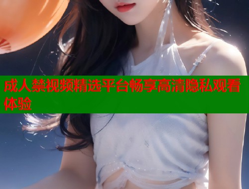 成人禁视频精选平台畅享高清隐私观看体验