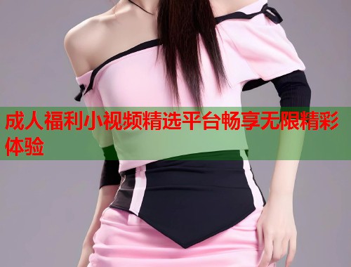 成人福利小视频精选平台畅享无限精彩体验