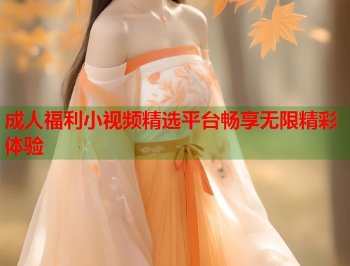 成人福利小视频精选平台畅享无限精彩体验