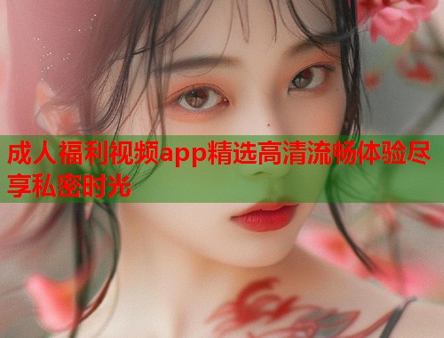 成人福利视频app精选高清流畅体验尽享私密时光