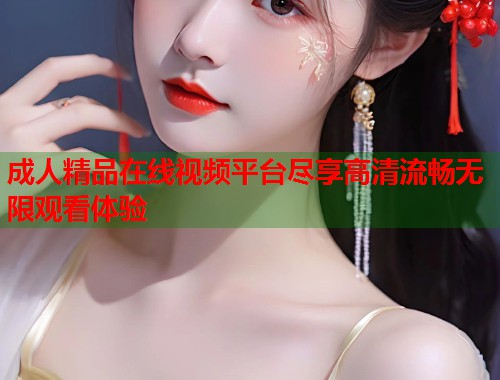 成人精品在线视频平台尽享高清流畅无限观看体验